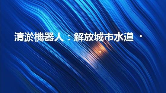 清淤機器人：解放城市水道，重塑暢通未來！